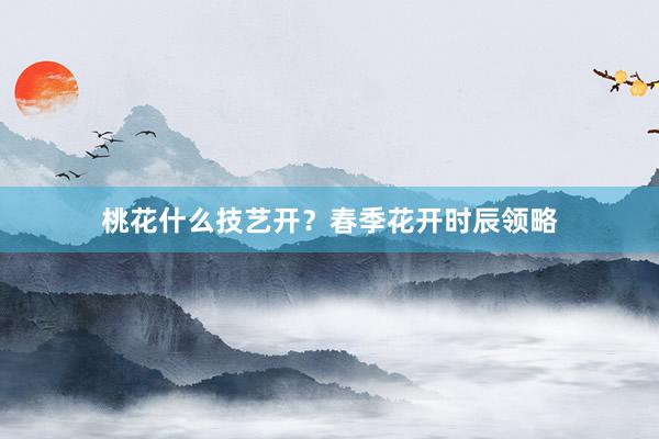 桃花什么技艺开？春季花开时辰领略